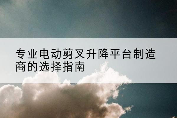 威信电动剪叉升降平台厂家-专业电动剪叉升降平台制造商的选择指南