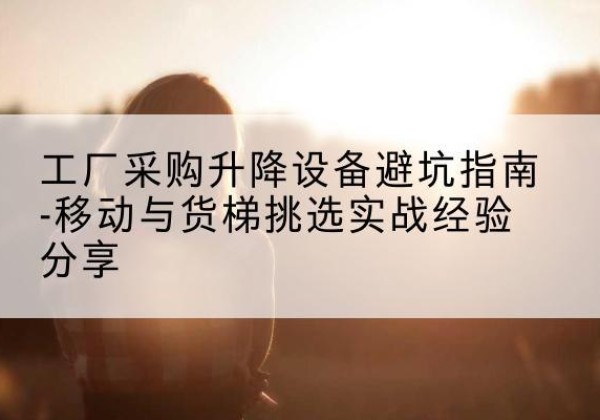 威信移动式升降机怎么选-工厂采购升降设备避坑指南-移动与货梯挑选实战经验分享