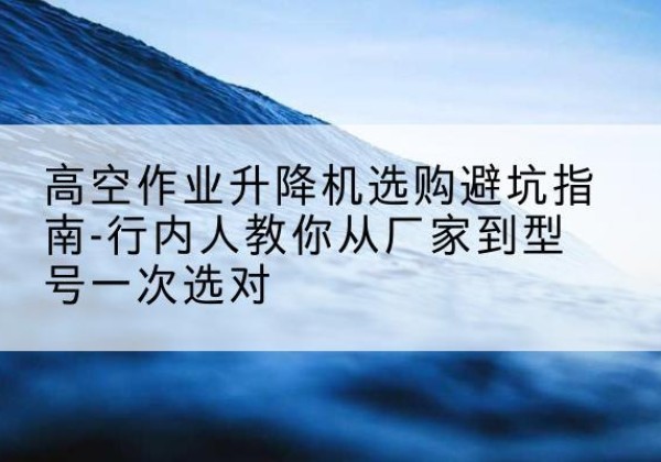 威信升降平台厂家-高空作业升降机选购避坑指南-行内人教你从厂家到型号一次选对