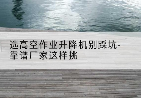 威信剪叉式升降机厂家-选高空作业升降机别踩坑-靠谱厂家这样挑