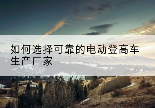 威信电动登高车厂家-如何选择可靠的电动登高车生产厂家
