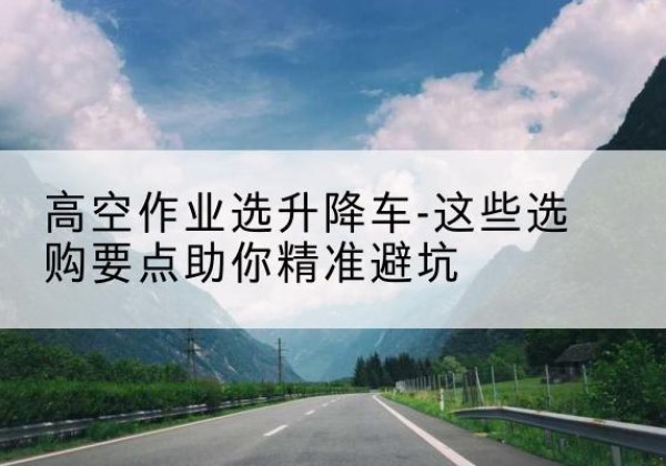 威信升降车厂家-高空作业选升降车-这些选购要点助你*避坑