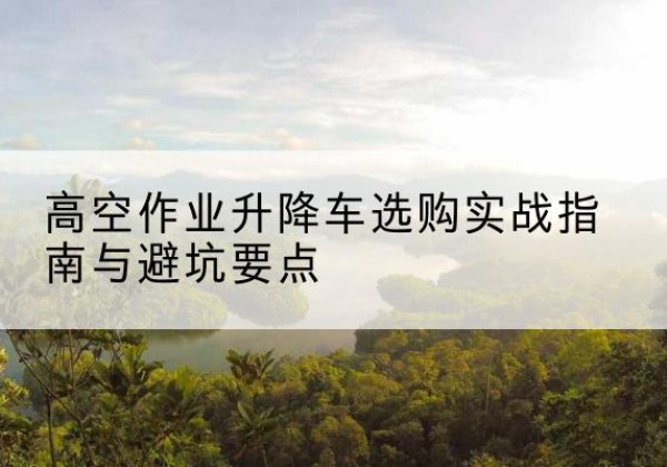 威信升降车怎么选-高空作业升降车选购实战指南与避坑要点