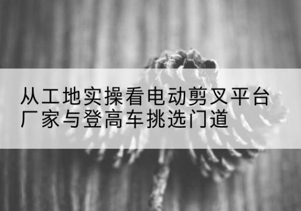 威信电动剪叉升降平台厂家-从工地实操看电动剪叉平台厂家与登高车挑选门道