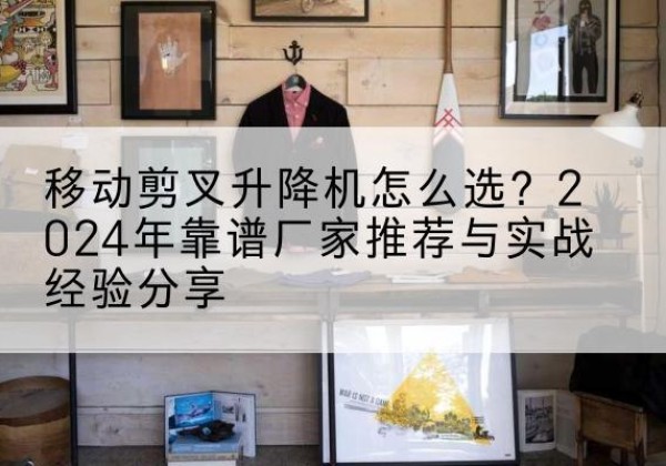 威信升降平台厂家推荐-移动剪叉升降机怎么选？2024年靠谱厂家推荐与实战经验分享