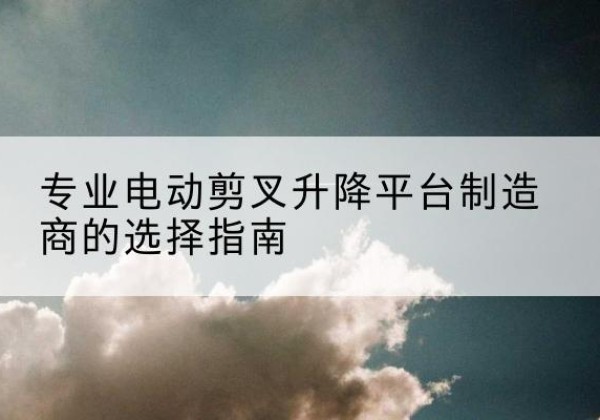 威信电动剪叉升降平台厂家-专业电动剪叉升降平台制造商的选择指南